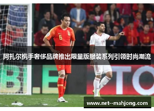 阿扎尔携手奢侈品牌推出限量版服装系列引领时尚潮流 阿扎尔携手奢侈品牌推出限量版服装系列引领时尚潮流