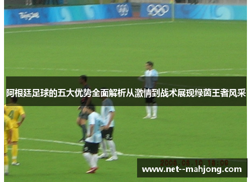 阿根廷足球的五大优势全面解析从激情到战术展现绿茵王者风采