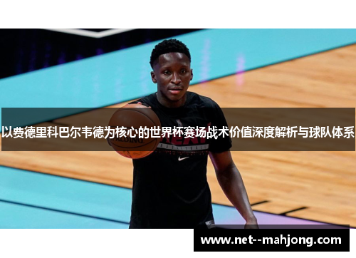 以费德里科巴尔韦德为核心的世界杯赛场战术价值深度解析与球队体系 以费德里科巴尔韦德为核心的世界杯赛场战术价值深度解析与球队体系