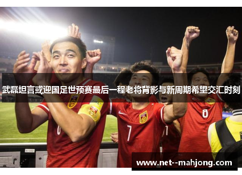 武磊坦言或迎国足世预赛最后一程老将背影与新周期希望交汇时刻