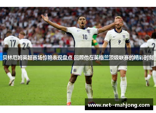 贝林厄姆英超赛场惊艳表现盘点 回顾他在英格兰顶级联赛的精彩时刻